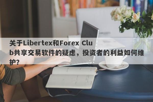 关于Libertex和Forex Club共享交易软件的疑虑，投资者的利益如何维护？