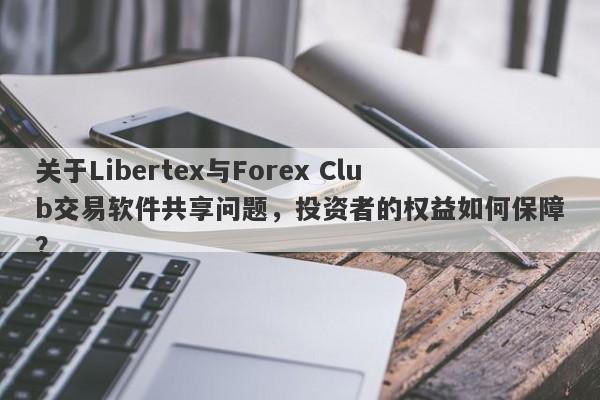 关于Libertex与Forex Club交易软件共享问题，投资者的权益如何保障？