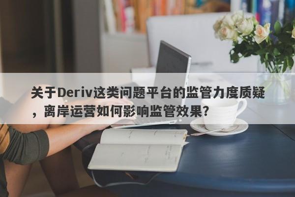 关于Deriv这类问题平台的监管力度质疑，离岸运营如何影响监管效果？