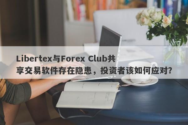 Libertex与Forex Club共享交易软件存在隐患，投资者该如何应对？