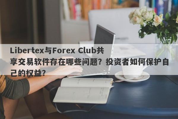 Libertex与Forex Club共享交易软件存在哪些问题？投资者如何保护自己的权益？