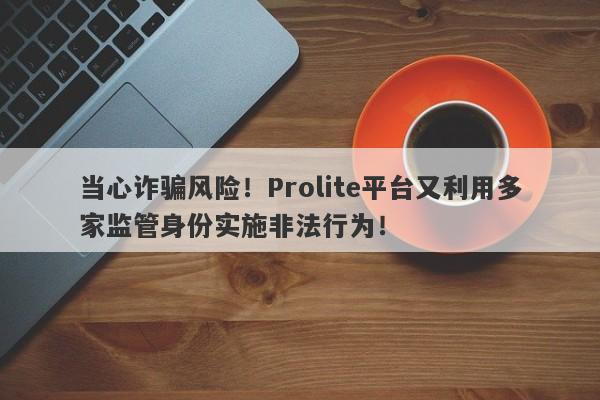 当心诈骗风险！Prolite平台又利用多家监管身份实施非法行为！