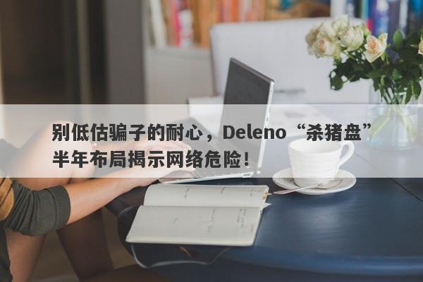 别低估骗子的耐心，Deleno“杀猪盘”半年布局揭示网络危险！