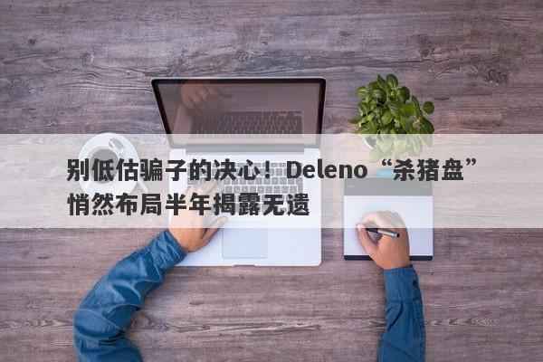 别低估骗子的决心！Deleno“杀猪盘”悄然布局半年揭露无遗