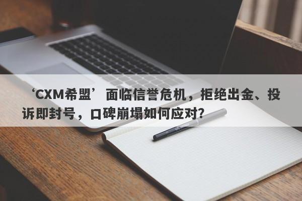 ‘CXM希盟’面临信誉危机，拒绝出金、投诉即封号，口碑崩塌如何应对？