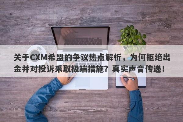 关于CXM希盟的争议热点解析，为何拒绝出金并对投诉采取极端措施？真实声音传递！