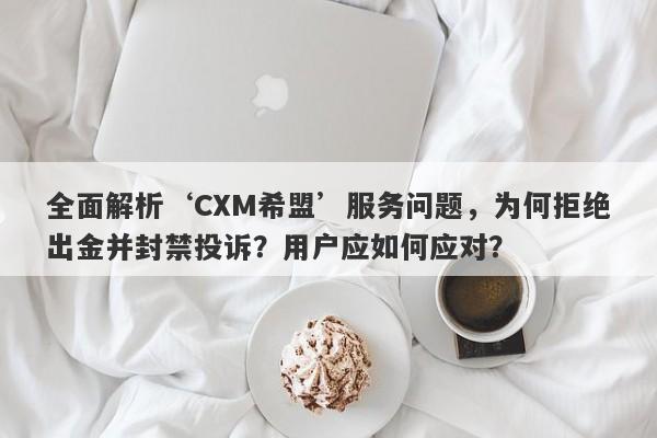 全面解析‘CXM希盟’服务问题，为何拒绝出金并封禁投诉？用户应如何应对？