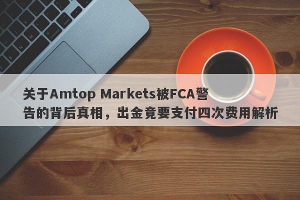 关于Amtop Markets被FCA警告的背后真相，出金竟要支付四次费用解析