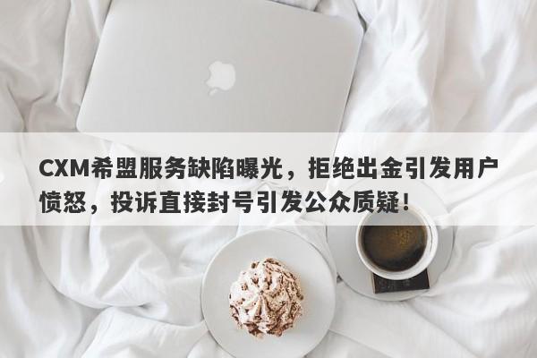 CXM希盟服务缺陷曝光，拒绝出金引发用户愤怒，投诉直接封号引发公众质疑！