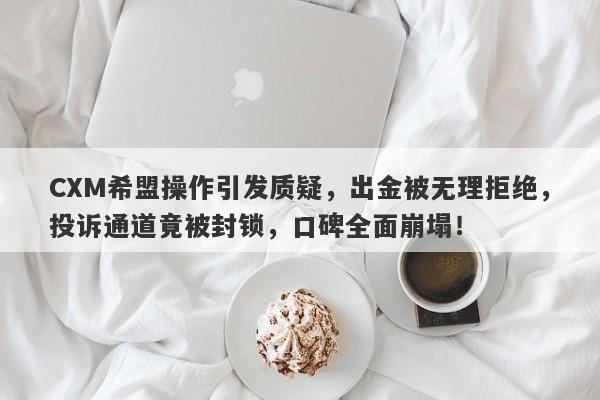 CXM希盟操作引发质疑，出金被无理拒绝，投诉通道竟被封锁，口碑全面崩塌！