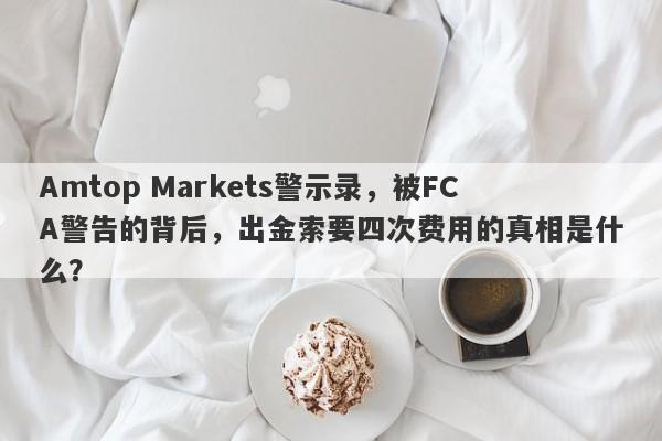 Amtop Markets警示录，被FCA警告的背后，出金索要四次费用的真相是什么？