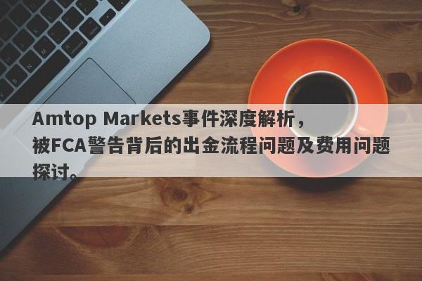 Amtop Markets事件深度解析，被FCA警告背后的出金流程问题及费用问题探讨。