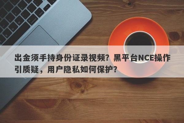 出金须手持身份证录视频？黑平台NCE操作引质疑，用户隐私如何保护？