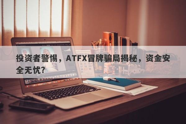 投资者警惕，ATFX冒牌骗局揭秘，资金安全无忧？