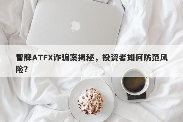 冒牌ATFX诈骗案揭秘，投资者如何防范风险？