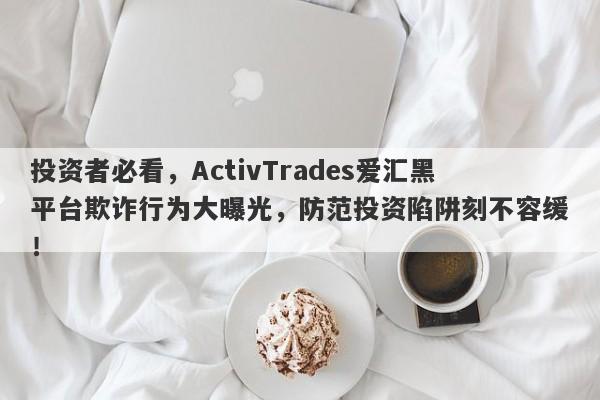 投资者必看，ActivTrades爱汇黑平台欺诈行为大曝光，防范投资陷阱刻不容缓！