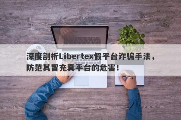 深度剖析Libertex假平台诈骗手法，防范其冒充真平台的危害！