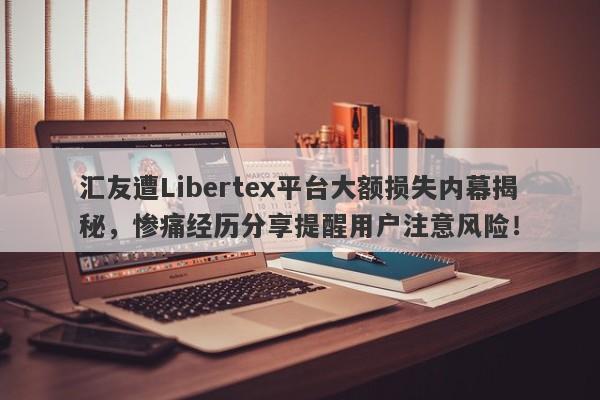 汇友遭Libertex平台大额损失内幕揭秘，惨痛经历分享提醒用户注意风险！