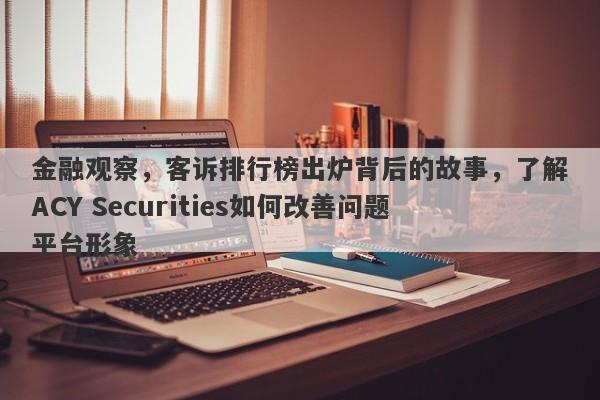 金融观察，客诉排行榜出炉背后的故事，了解ACY Securities如何改善问题平台形象