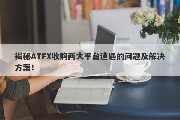 揭秘ATFX收购两大平台遭遇的问题及解决方案！