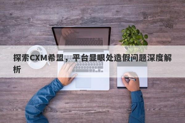 探索CXM希盟，平台显眼处造假问题深度解析