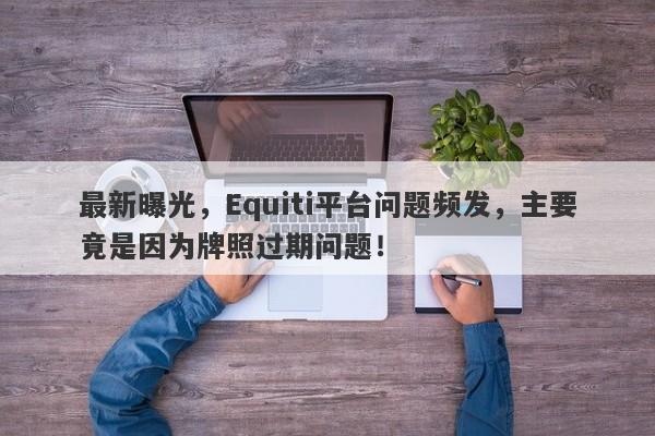 最新曝光，Equiti平台问题频发，主要竟是因为牌照过期问题！