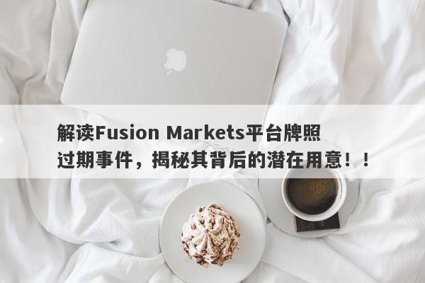 解读Fusion Markets平台牌照过期事件，揭秘其背后的潜在用意！！