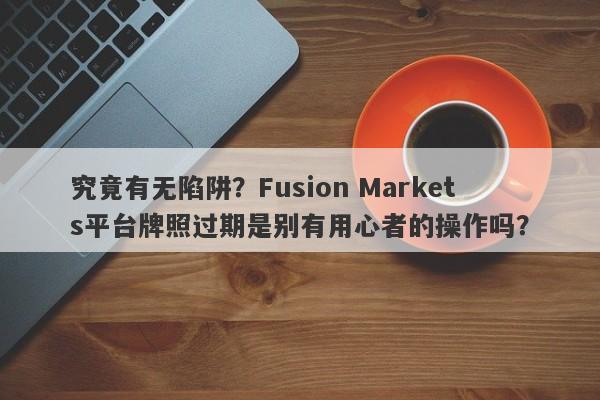 究竟有无陷阱？Fusion Markets平台牌照过期是别有用心者的操作吗？