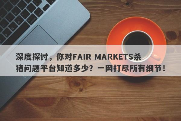 深度探讨，你对FAIR MARKETS杀猪问题平台知道多少？一网打尽所有细节！