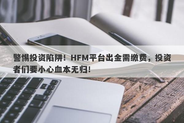 警惕投资陷阱！HFM平台出金需缴费，投资者们要小心血本无归！