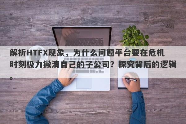 解析HTFX现象，为什么问题平台要在危机时刻极力撇清自己的子公司？探究背后的逻辑。