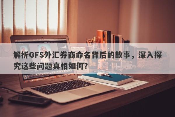 解析GFS外汇券商命名背后的故事，深入探究这些问题真相如何？