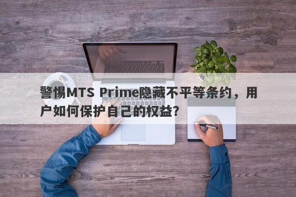 警惕MTS Prime隐藏不平等条约，用户如何保护自己的权益？