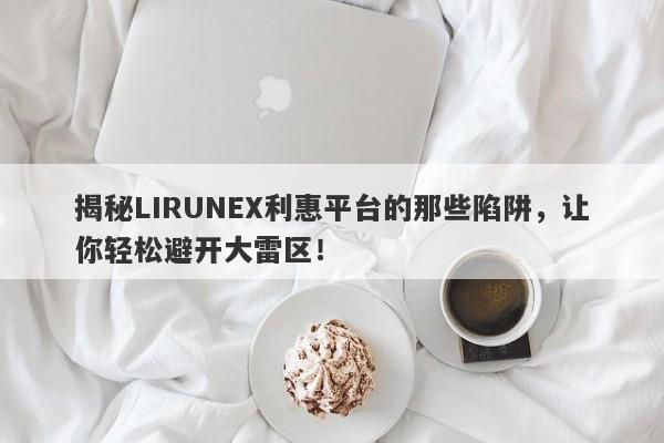 揭秘LIRUNEX利惠平台的那些陷阱，让你轻松避开大雷区！