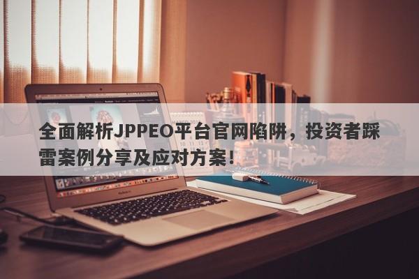 全面解析JPPEO平台官网陷阱，投资者踩雷案例分享及应对方案！