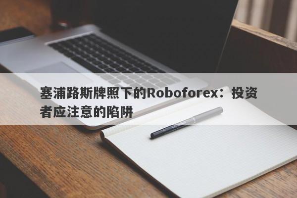 塞浦路斯牌照下的Roboforex：投资者应注意的陷阱