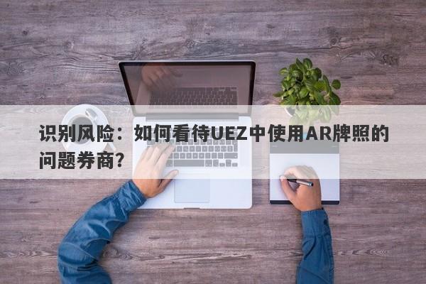 识别风险：如何看待UEZ中使用AR牌照的问题券商？