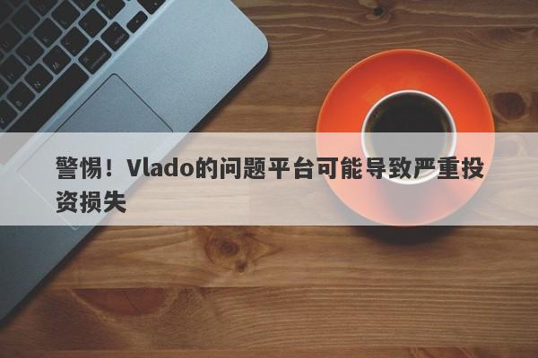 警惕！Vlado的问题平台可能导致严重投资损失