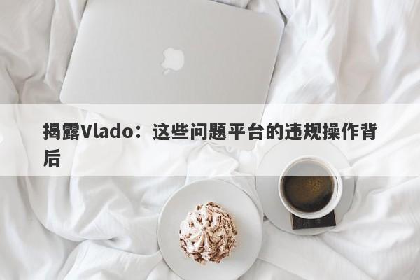 揭露Vlado：这些问题平台的违规操作背后