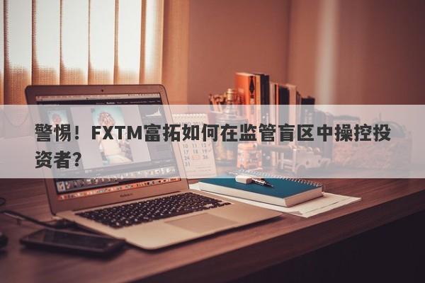 警惕！FXTM富拓如何在监管盲区中操控投资者？