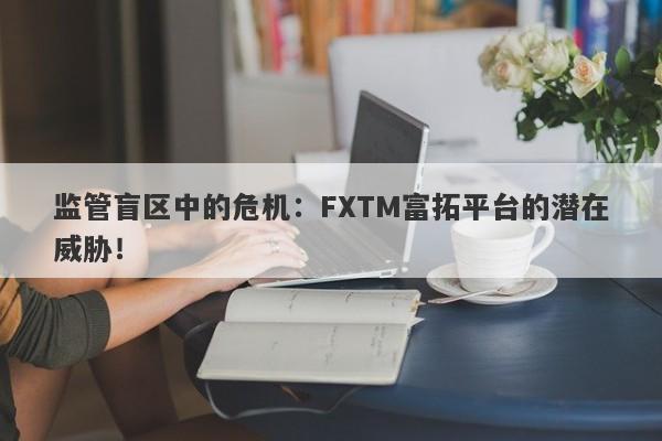 监管盲区中的危机：FXTM富拓平台的潜在威胁！