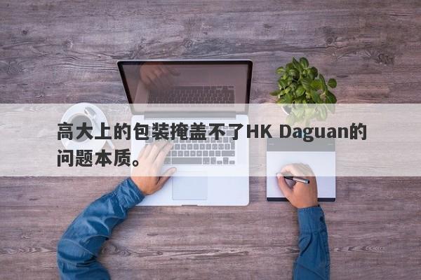 高大上的包装掩盖不了HK Daguan的问题本质。