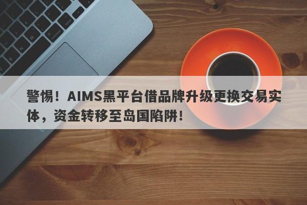 警惕！AIMS黑平台借品牌升级更换交易实体，资金转移至岛国陷阱！