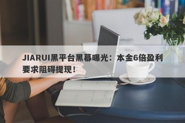 JIARUI黑平台黑幕曝光：本金6倍盈利要求阻碍提现！