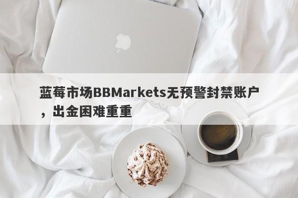 蓝莓市场BBMarkets无预警封禁账户，出金困难重重