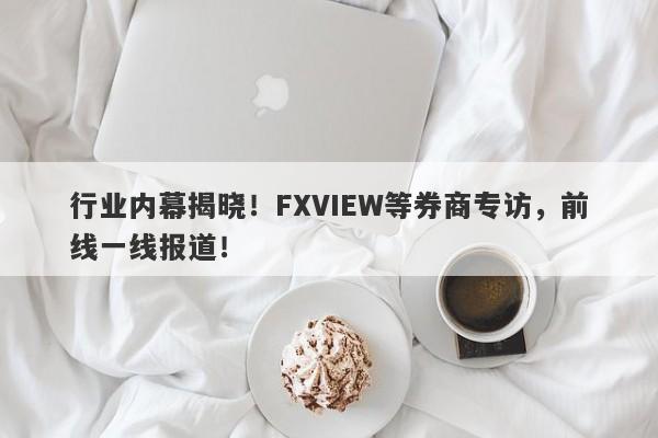 行业内幕揭晓！FXVIEW等券商专访，前线一线报道！