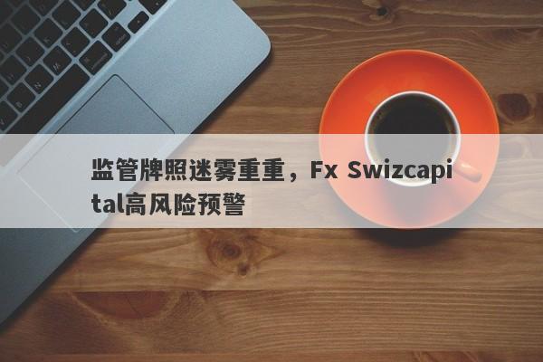 监管牌照迷雾重重，Fx Swizcapital高风险预警