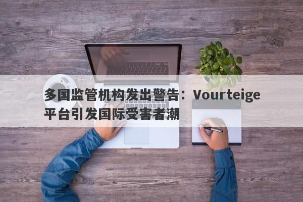 多国监管机构发出警告：Vourteige平台引发国际受害者潮