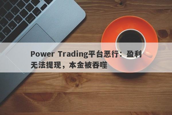 Power Trading平台恶行：盈利无法提现，本金被吞噬