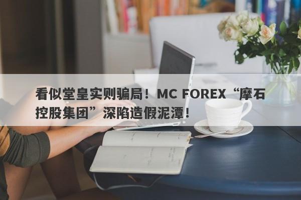 看似堂皇实则骗局！MC FOREX“摩石控股集团”深陷造假泥潭！